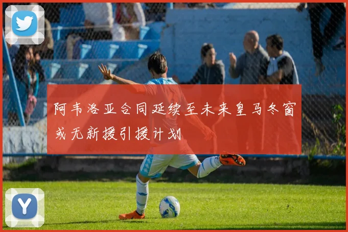 阿韦洛亚合同延续至未来皇马冬窗或无新援引援计划