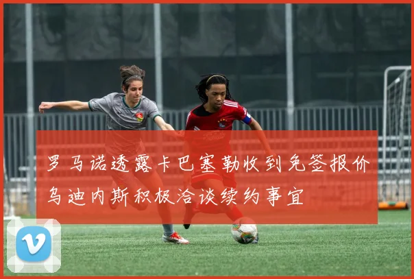 罗马诺透露卡巴塞勒收到免签报价乌迪内斯积极洽谈续约事宜
