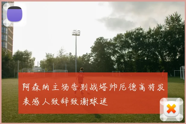 阿森纳主场告别战塔帅厄德高将发表感人致辞致谢球迷