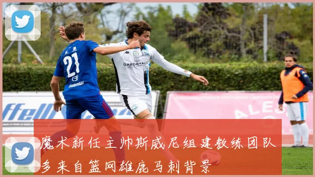 魔术新任主帅斯威尼组建教练团队多来自篮网雄鹿马刺背景