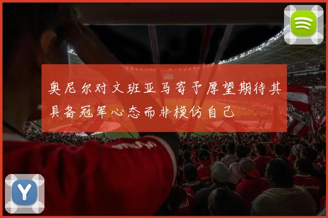 奥尼尔对文班亚马寄予厚望期待其具备冠军心态而非模仿自己
