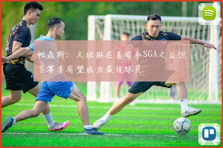 帕森斯：文班排在基奇和SGA之后但下赛季有望成为最佳球员