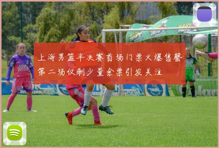 上海男篮半决赛首场门票火爆售罄第二场仅剩少量余票引发关注