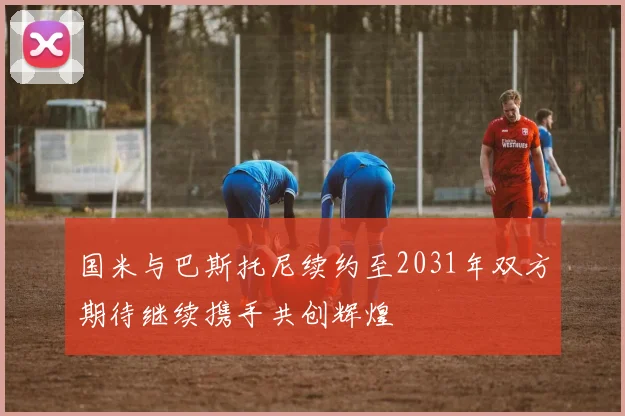 国米与巴斯托尼续约至2031年双方期待继续携手共创辉煌