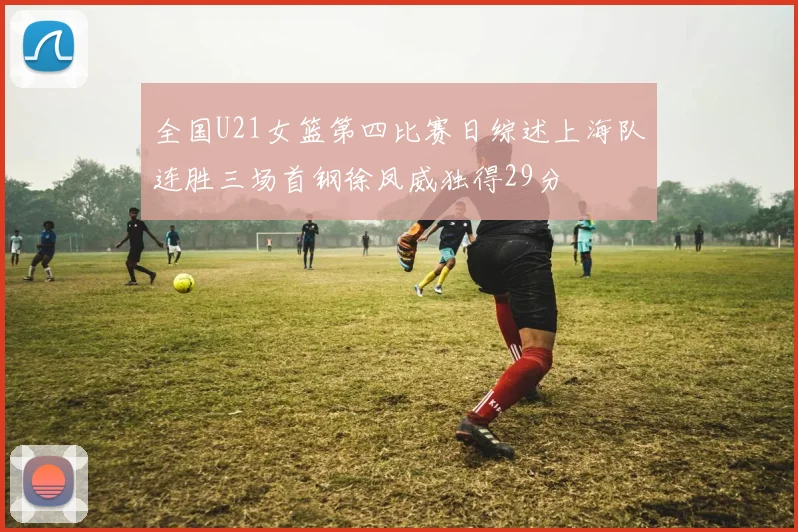 全国U21女篮第四比赛日综述上海队连胜三场首钢徐凤威独得29分
