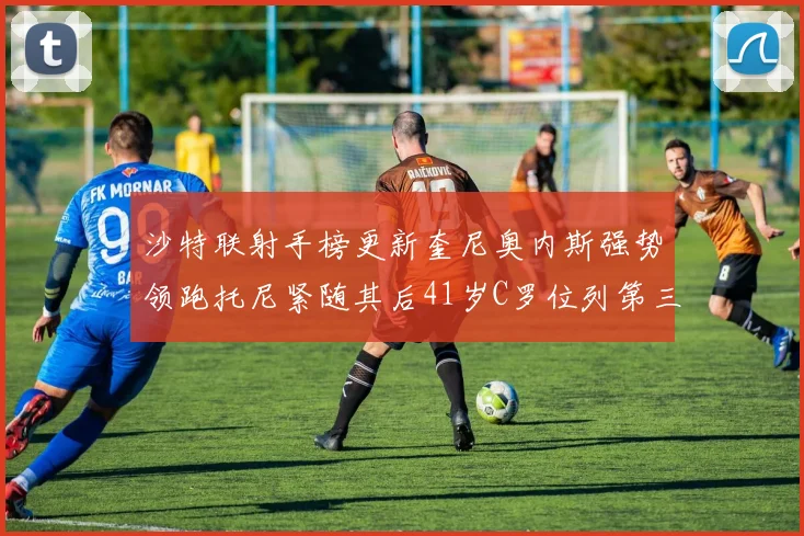 沙特联射手榜更新奎尼奥内斯强势领跑托尼紧随其后41岁C罗位列第三